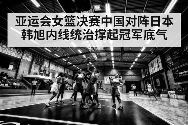 亚运会女篮决赛中国对阵日本 韩旭内线统治撑起冠军底气