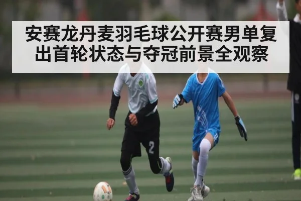 安赛龙丹麦羽毛球公开赛男单复出首轮状态与夺冠前景全观察