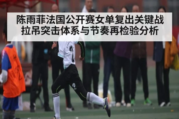 陈雨菲法国公开赛女单复出关键战 拉吊突击体系与节奏再检验分析