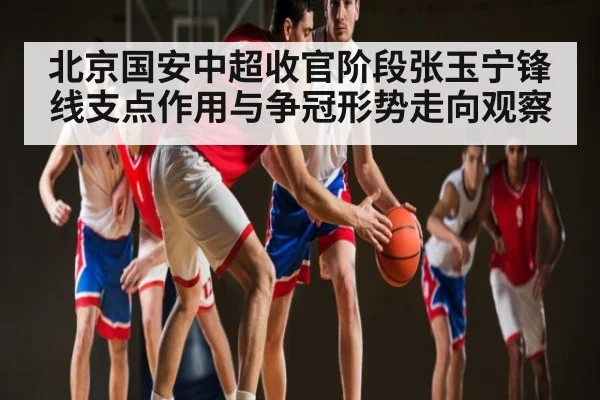 北京国安中超收官阶段张玉宁锋线支点作用与争冠形势走向观察（c7c7）