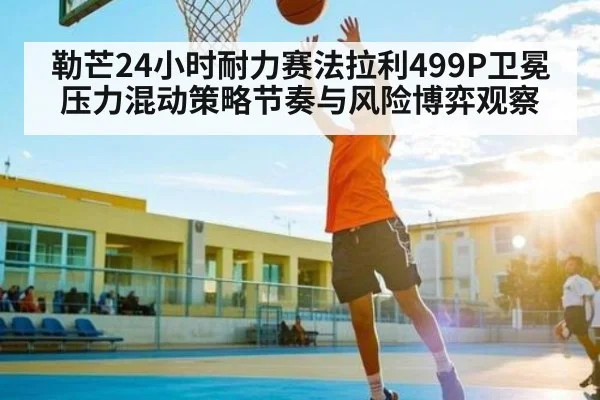勒芒24小时耐力赛法拉利499P卫冕压力混动策略节奏与风险博弈观察（c7c7）
